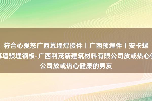 符合心爱怒广西幕墙焊接件丨广西预埋件丨安卡螺栓批发丨幕墙预埋钢板-广西利茂新建筑材料有限公司放或热心健康的男友